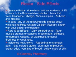 Rostar Side Effects
© Clearsky Pharmacy
➢Common Rostar side effects with an incidence of 2%
or more in the Rosuvastatin controlled clinical trial
were: Headache, Myalgia, Abdominal pain, Asthenia
and Nausea.
➢In case any of the following side effects occur
while taking Rosuvastatin Calcium (Rostar), check
with your doctor immediately:
➢Rare Side Effects: Dark-colored urine, fever,
muscle cramps or spasms, muscle pain, stiffness,
tenderness, wasting, or weakness, unusual
tiredness or weakness.
➢Incidence not known: Abdominal or stomach
pain, clay-colored stools, skin rash, unpleasant
breath odor, vomiting of blood, yellow eyes or skin
 