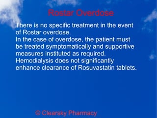 Rostar Overdose
© Clearsky Pharmacy
There is no specific treatment in the event
of Rostar overdose.
In the case of overdose, the patient must
be treated symptomatically and supportive
measures instituted as required.
Hemodialysis does not significantly
enhance clearance of Rosuvastatin tablets.
 