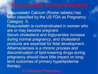 Rosuvastatin During Pregnancy
© Clearsky Pharmacy
Rosuvastatin Calcium (Rostar tablets) has
been classified by the US FDA as Pregnancy
Category X.
Rosuvastatin is contraindicated in women who
are or may become pregnant.
Serum cholesterol and triglycerides increase
during normal pregnancy, and cholesterol
products are essential for fetal development.
Atherosclerosis is a chronic process and
discontinuation of lipid-lowering drugs during
pregnancy should have little impact on long-
term outcomes of primary hyperlipidemia
therapy.
 