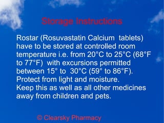 Storage Instructions
© Clearsky Pharmacy
Rostar (Rosuvastatin Calcium tablets)
have to be stored at controlled room
temperature i.e. from 20°C to 25°C (68°F
to 77°F) with excursions permitted
between 15° to 30°C (59° to 86°F).
Protect from light and moisture.
Keep this as well as all other medicines
away from children and pets.
 