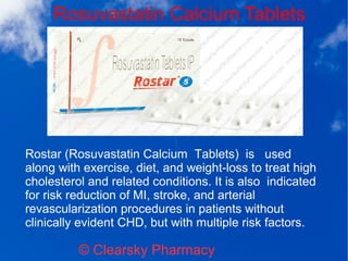 Rosuvastatin Calcium Tablets
© Clearsky Pharmacy
Rostar (Rosuvastatin Calcium Tablets) is used
along with exercise, diet, and weight-loss to treat high
cholesterol and related conditions. It is also indicated
for risk reduction of MI, stroke, and arterial
revascularization procedures in patients without
clinically evident CHD, but with multiple risk factors.
 