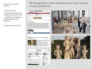 PR-поддержка в качестве внешнего пресс-центра
«Глины Донбасса»
Активности в рамках
проекта:
- создание сайта
- организация PR-события
всеукраинского масштаба
- разработка визуальных
материалов для Zeus
Ceramica
Период: май-июнь 2010
 