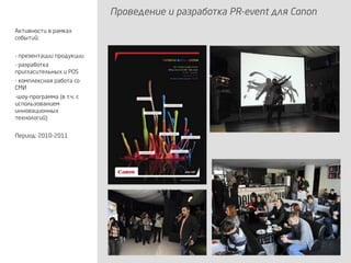 Проведение и разработка PR-event для Canon
Активности в рамках
событий:
- презентации продукции
- разработка
пригласительных и POS
- комплексная работа со
СМИ
-шоу-программа (в т.ч. с
использованием
инновационных
технологий)
Период: 2010-2011
 