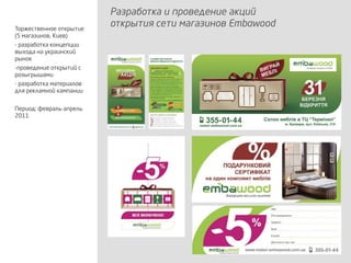 Разработка и проведение акций
открытия сети магазинов EmbawoodТоржественное открытие
(5 магазинов, Киев)
- разработка концепции
выхода на украинский
рынок
-проведение открытий с
розыгрышами
- разработка материалов
для рекламной кампании
Период: февраль-апрель
2011
 