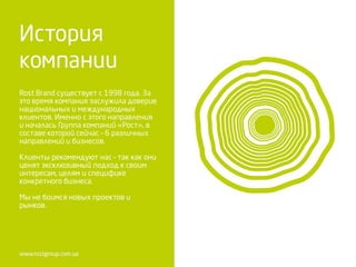 Rost Brand существует с 1998 года. За
это время компания заслужила доверие
национальных и международных
клиентов. Именно с этого направления
и началась Группа компаний «Рост», в
составе которой сейчас – 6 различных
направлений и бизнесов.
Клиенты рекомендуют нас – так как они
ценят эксклюзивный подход к своим
интересам, целям и специфике
конкретного бизнеса.
Мы не боимся новых проектов и
рынков.
 