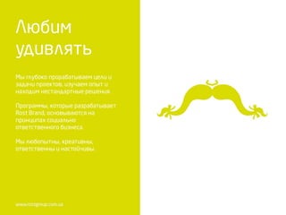 Мы глубоко прорабатываем цели и
задачи проектов, изучаем опыт и
находим нестандартные решения.
Программы, которые разрабатывает
Rost Brand, основываются на
принципах социально
ответственного бизнеса.
Мы любопытны, креативны,
ответственны и настойчивы.
 