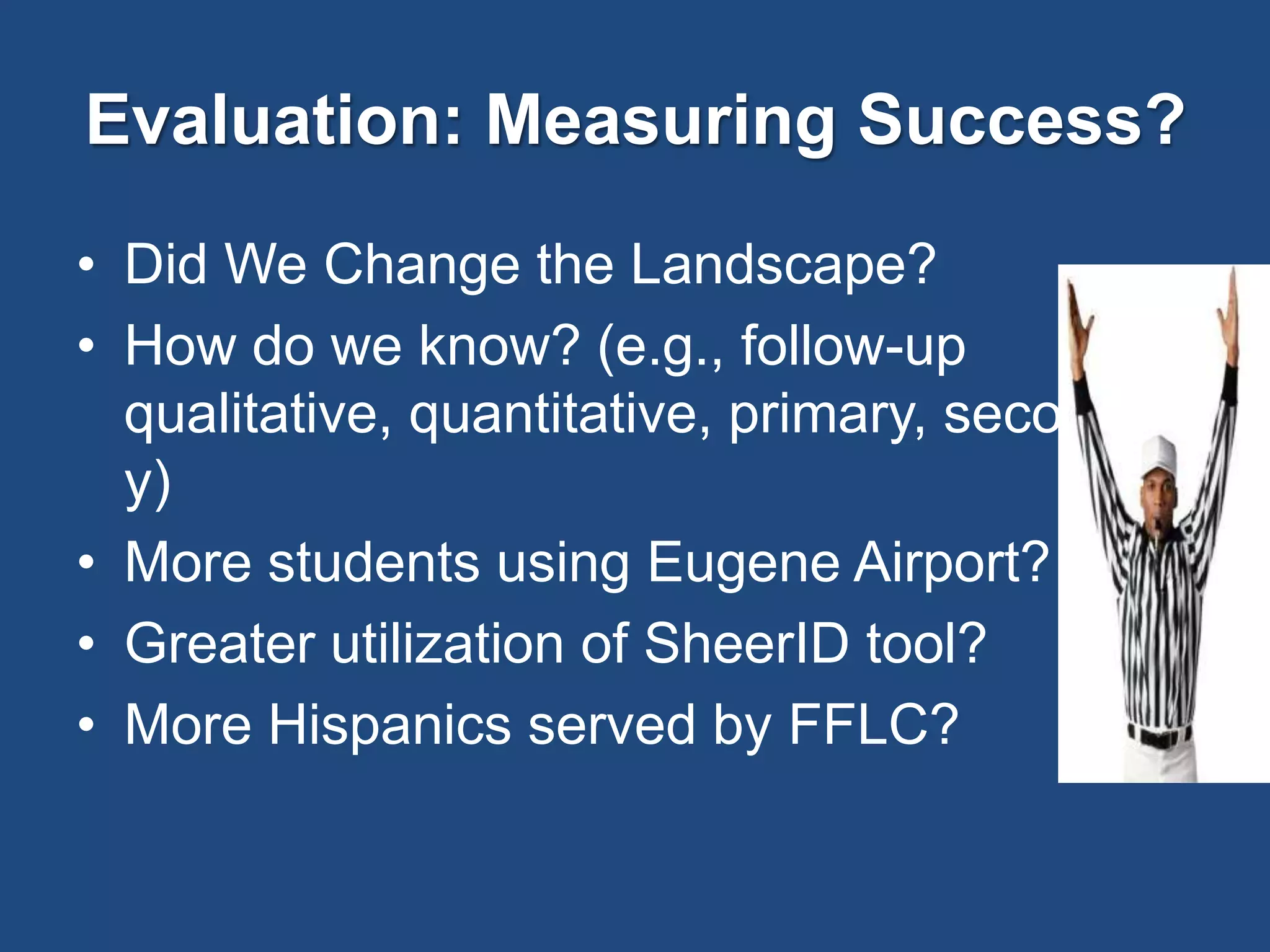 Evaluation: Measuring Success?
• Did We Change the Landscape?
• How do we know? (e.g., follow-up
qualitative, quantitative, primary, secondar
y)
• More students using Eugene Airport?
• Greater utilization of SheerID tool?
• More Hispanics served by FFLC?
 