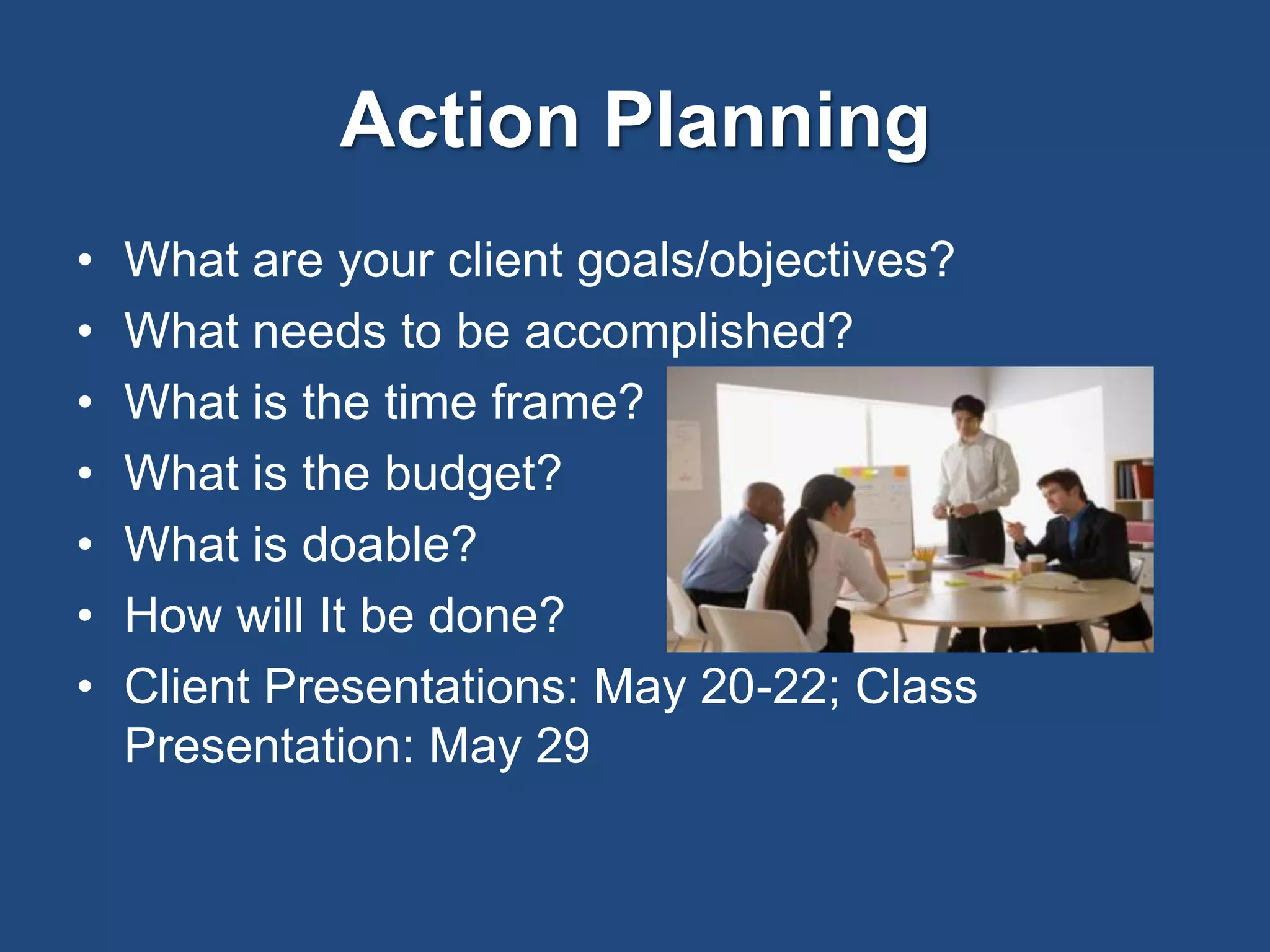 Action Planning
• What are your client goals/objectives?
• What needs to be accomplished?
• What is the time frame?
• What is the budget?
• What is doable?
• How will It be done?
• Client Presentations: May 20-22; Class
Presentation: May 29
 
