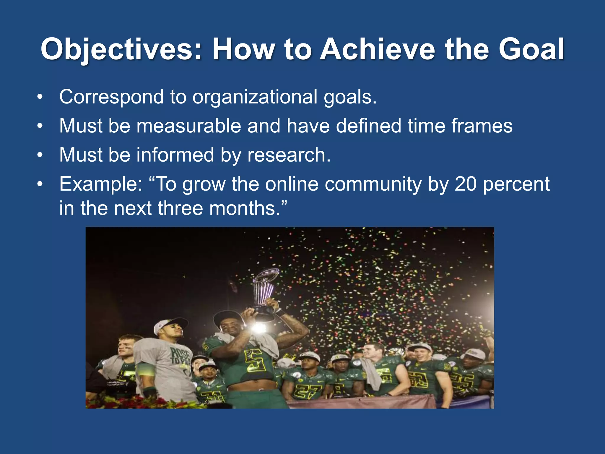 Objectives: How to Achieve the Goal
• Correspond to organizational goals.
• Must be measurable and have defined time frames
• Must be informed by research.
• Example: “To grow the online community by 20 percent
in the next three months.”
 