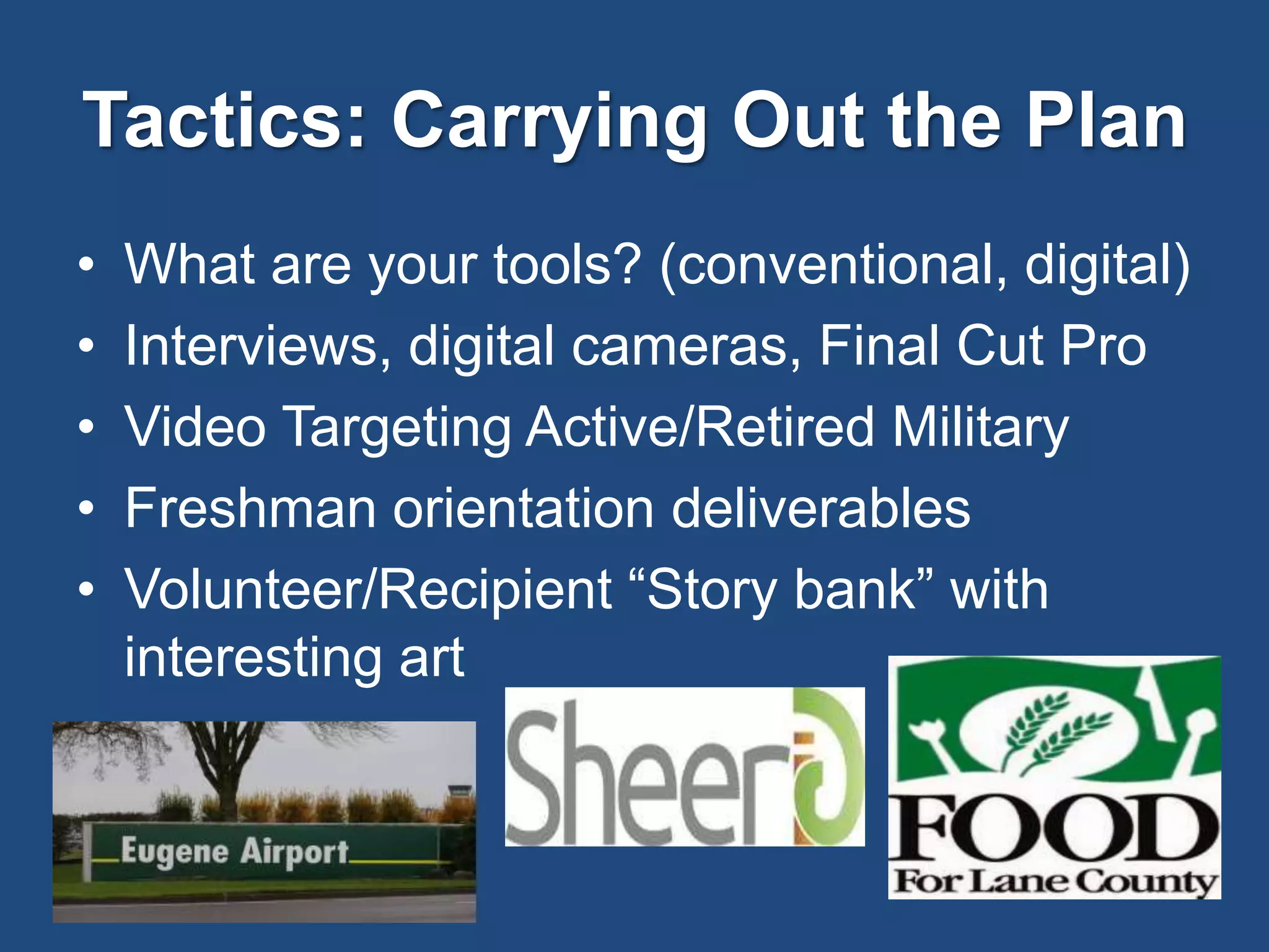 Tactics: Carrying Out the Plan
• What are your tools? (conventional, digital)
• Interviews, digital cameras, Final Cut Pro
• Video Targeting Active/Retired Military
• Freshman orientation deliverables
• Volunteer/Recipient “Story bank” with
interesting art
 
