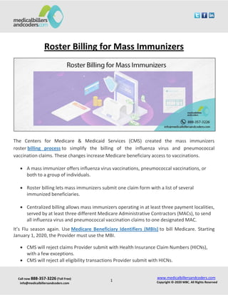 Call now 888-357-3226 (Toll Free)
info@medicalbillersandcoders.com
www.medicalbillersandcoders.com
Copyright ©-2020 MBC. All Rights Reserved1
Roster Billing for Mass Immunizers
The Centers for Medicare & Medicaid Services (CMS) created the mass immunizers
roster billing process to simplify the billing of the influenza virus and pneumococcal
vaccination claims. These changes increase Medicare beneficiary access to vaccinations.
 A mass immunizer offers influenza virus vaccinations, pneumococcal vaccinations, or
both to a group of individuals.
 Roster billing lets mass immunizers submit one claim form with a list of several
immunized beneficiaries.
 Centralized billing allows mass immunizers operating in at least three payment localities,
served by at least three different Medicare Administrative Contractors (MACs), to send
all influenza virus and pneumococcal vaccination claims to one designated MAC.
It’s Flu season again. Use Medicare Beneficiary Identifiers (MBIs) to bill Medicare. Starting
January 1, 2020, the Provider must use the MBI.
 CMS will reject claims Provider submit with Health Insurance Claim Numbers (HICNs),
with a few exceptions.
 CMS will reject all eligibility transactions Provider submit with HICNs.
 