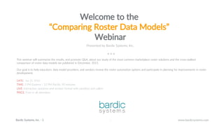 1
www.bardicsystems.comBardic Systems, Inc. - 1 1
Welcome to the
“Comparing Roster Data Models”
Webinar
Presented by Bardic Systems, Inc.
This webinar will summarize the results, and promote Q&A, about our study of the most common marketplace roster solutions and the cross-walked
comparison of roster data models we published in December, 2015.
Our goal is to help educators, data model providers, and vendors review the roster automation options and participate in planning for improvements in roster
development.
DATE: Jan 21, 2016
TIME: 3 PM Eastern / 12 PM Pacific, 90 minutes
LIVE: Interactive, question-and-answer format with panelists and callers
PRICE: Free to all attendees
 