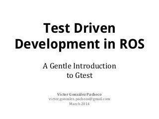 Test Driven 
Development in ROS 
A Gentle Introduction 
to Gtest 
Víctor González Pacheco 
victor.gonzalez.pacheco@gmail.com 
March 2014 
 