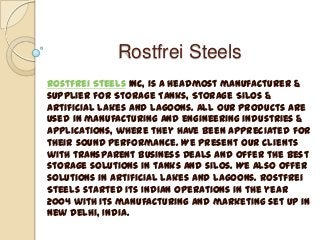 Rostfrei Steels
Rostfrei Steels Inc, is a headmost manufacturer &
supplier for Storage Tanks, Storage Silos &
Artificial Lakes and Lagoons. All our products are
used in manufacturing and engineering industries &
applications, where they have been appreciated for
their sound performance. We present our clients
with transparent business deals and offer the best
storage solutions in tanks and silos. We also offer
solutions in artificial lakes and lagoons. Rostfrei
Steels started its Indian operations in the year
2004 with its manufacturing and marketing set up in
New Delhi, India.

 