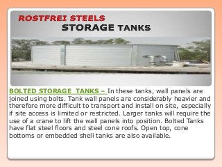 BOLTED STORAGE TANKS – In these tanks, wall panels are
joined using bolts. Tank wall panels are considerably heavier and
therefore more difficult to transport and install on site, especially
if site access is limited or restricted. Larger tanks will require the
use of a crane to lift the wall panels into position. Bolted Tanks
have flat steel floors and steel cone roofs. Open top, cone
bottoms or embedded shell tanks are also available.

 