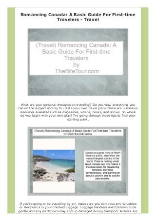 Romancing Canada: A Basic Guide For First-time
Travelers - Travel
What are your personal thoughts on traveling? Do you view everything you
can on the subject and try to create your own travel plan? There are numerous
resources available such as magazines, videos, books, and shows. So where
do you begin with your own plan? Try going through these tips to find your
starting point.
If you're going to be travelling by air, make sure you don't put any valuables
or electronics in your checked luggage. Luggage handlers aren't known to be
gentle and any electronics may end up damaged during transport. Airlines are
 
