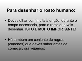 Para desenhar o rosto humano: Deves olhar com muita atenção, durante o tempo necessário, para o rosto que vais desenhar.  ISTO É MUITO IMPORTANTE! Há também um conjunto de regras (cânones) que deves saber antes de começar, ora vejamos: 