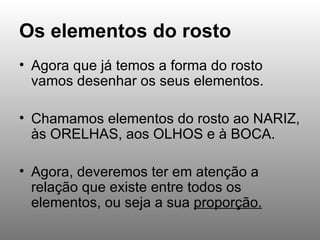 Os elementos do rosto Agora que já temos a forma do rosto vamos desenhar os seus elementos.  Chamamos elementos do rosto ao NARIZ, às ORELHAS, aos OLHOS e à BOCA. Agora, deveremos ter em atenção a relação que existe entre todos os elementos, ou seja a sua  proporção. 
