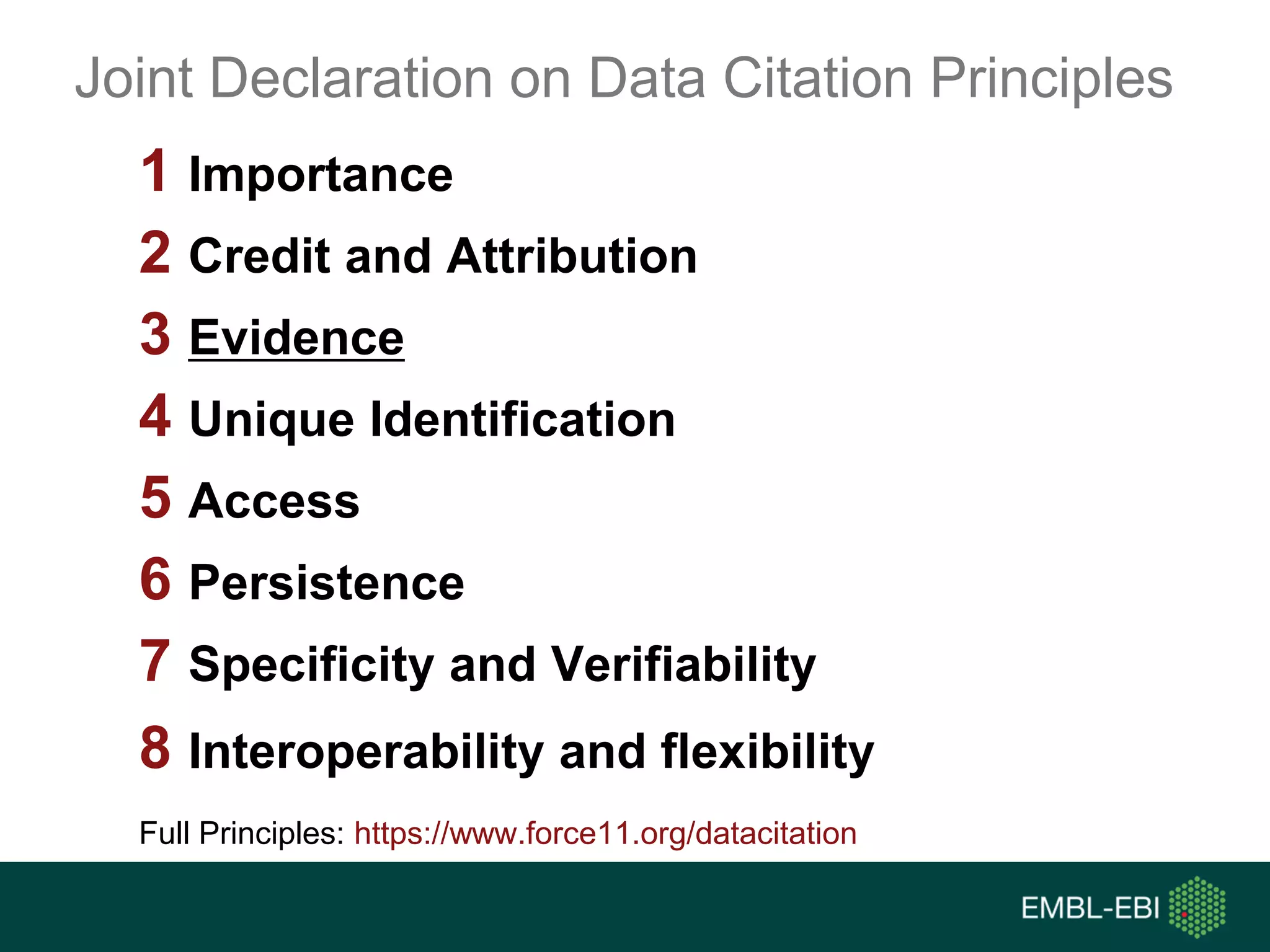 1 Importance
2 Credit and Attribution
3 Evidence
4 Unique Identification
5 Access
6 Persistence
7 Specificity and Verifiability
8 Interoperability and flexibility
Full Principles: https://www.force11.org/datacitation
Joint Declaration on Data Citation Principles
 