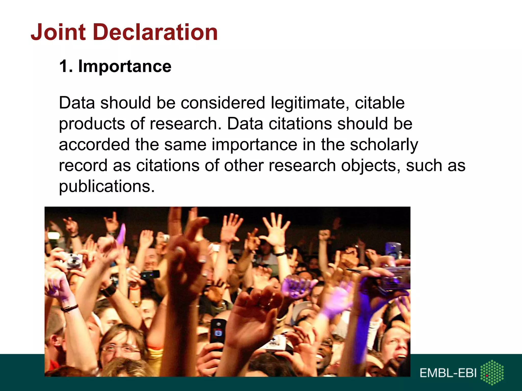 Joint Declaration
Data should be considered legitimate, citable
products of research. Data citations should be
accorded the same importance in the scholarly
record as citations of other research objects, such as
publications.
1. Importance
 