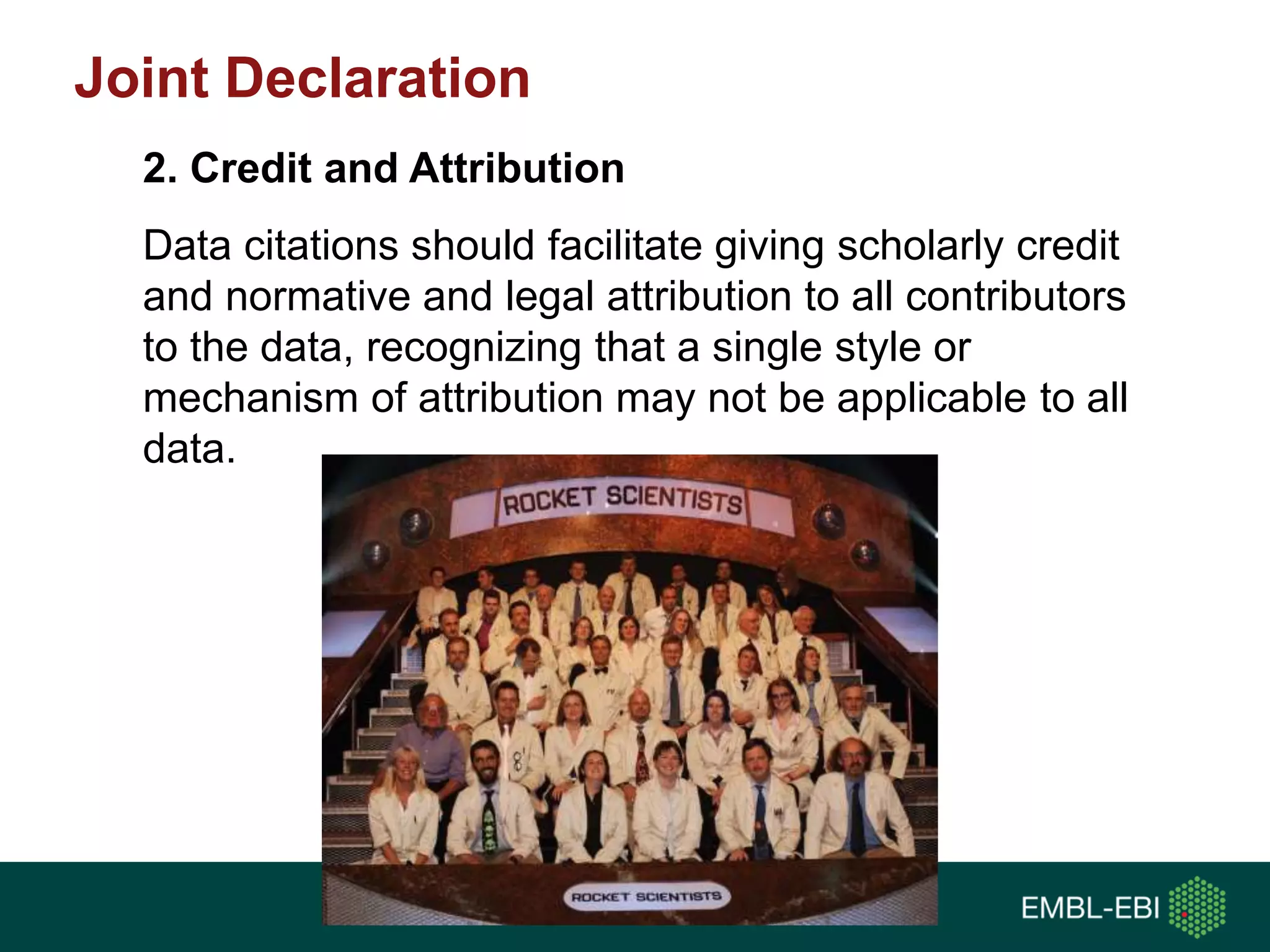 Data citations should facilitate giving scholarly credit
and normative and legal attribution to all contributors
to the data, recognizing that a single style or
mechanism of attribution may not be applicable to all
data.
2. Credit and Attribution
Joint Declaration
 