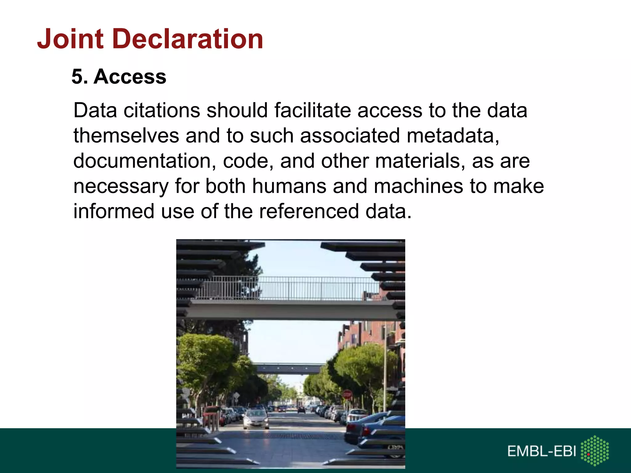 Data citations should facilitate access to the data
themselves and to such associated metadata,
documentation, code, and other materials, as are
necessary for both humans and machines to make
informed use of the referenced data.
5. Access
Joint Declaration
 