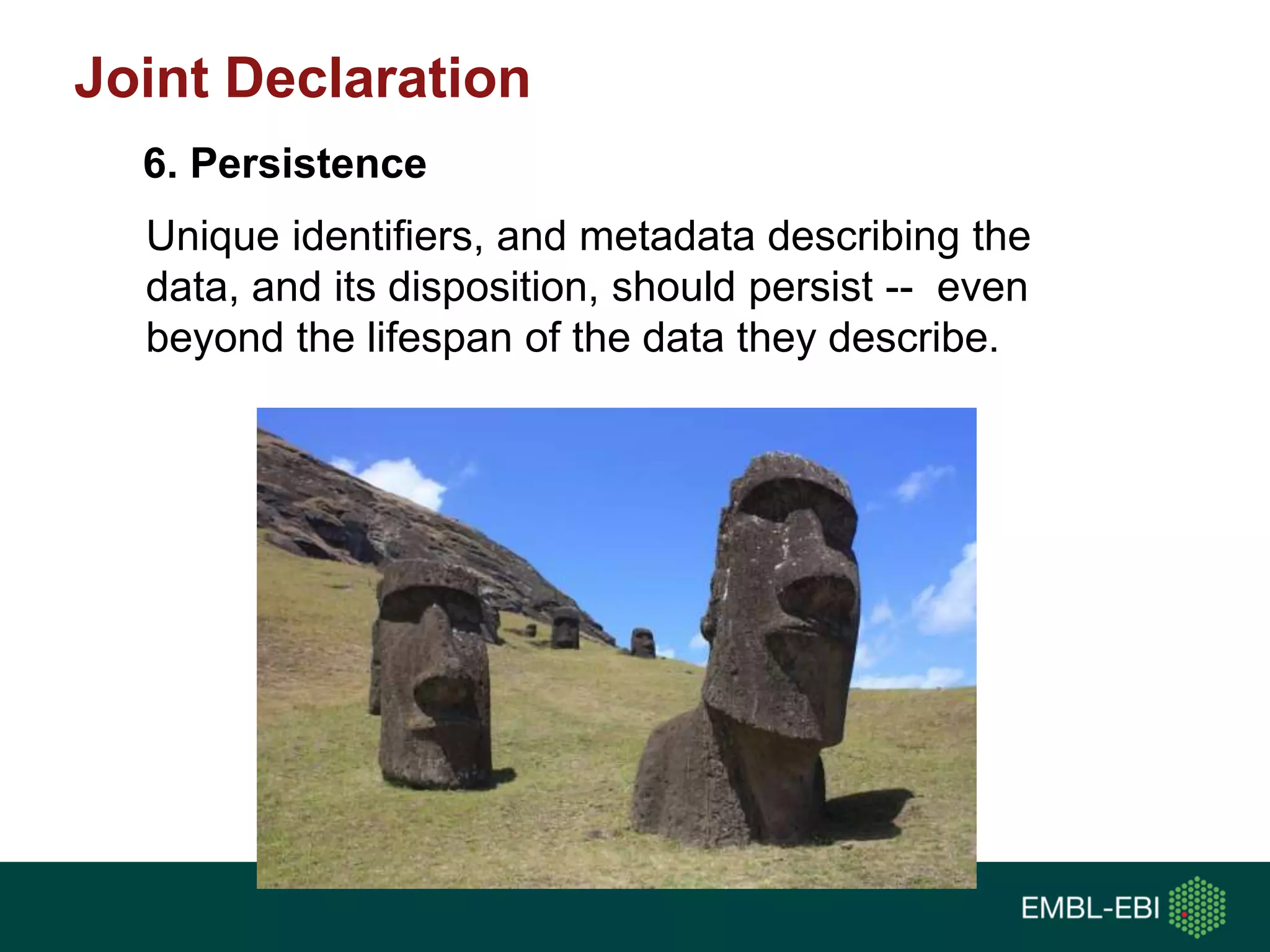 Unique identifiers, and metadata describing the
data, and its disposition, should persist -- even
beyond the lifespan of the data they describe.
6. Persistence
Joint Declaration
 