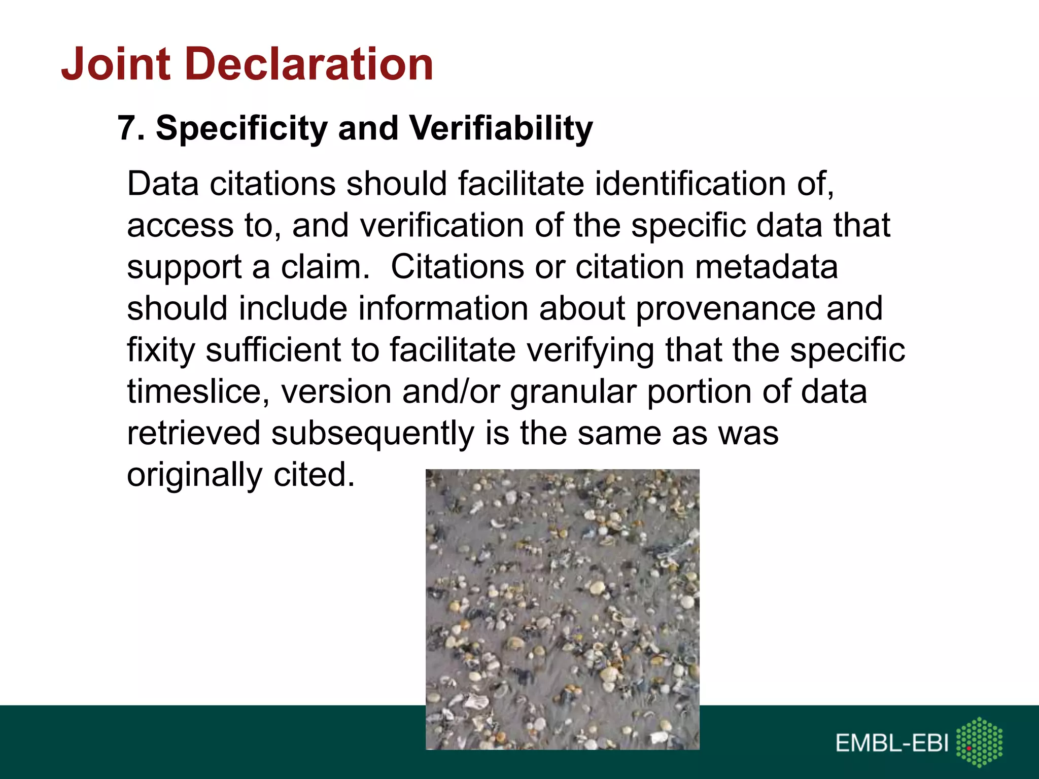 Data citations should facilitate identification of,
access to, and verification of the specific data that
support a claim. Citations or citation metadata
should include information about provenance and
fixity sufficient to facilitate verifying that the specific
timeslice, version and/or granular portion of data
retrieved subsequently is the same as was
originally cited.
7. Specificity and Verifiability
Joint Declaration
 