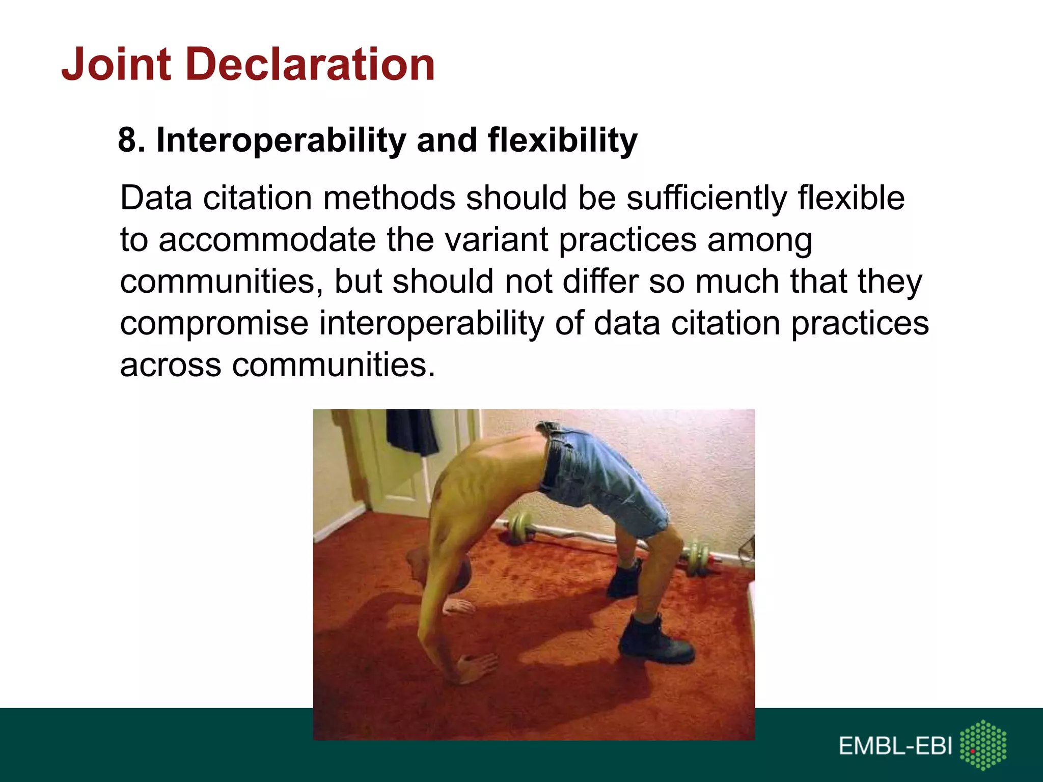 Data citation methods should be sufficiently flexible
to accommodate the variant practices among
communities, but should not differ so much that they
compromise interoperability of data citation practices
across communities.
8. Interoperability and flexibility
Joint Declaration
 