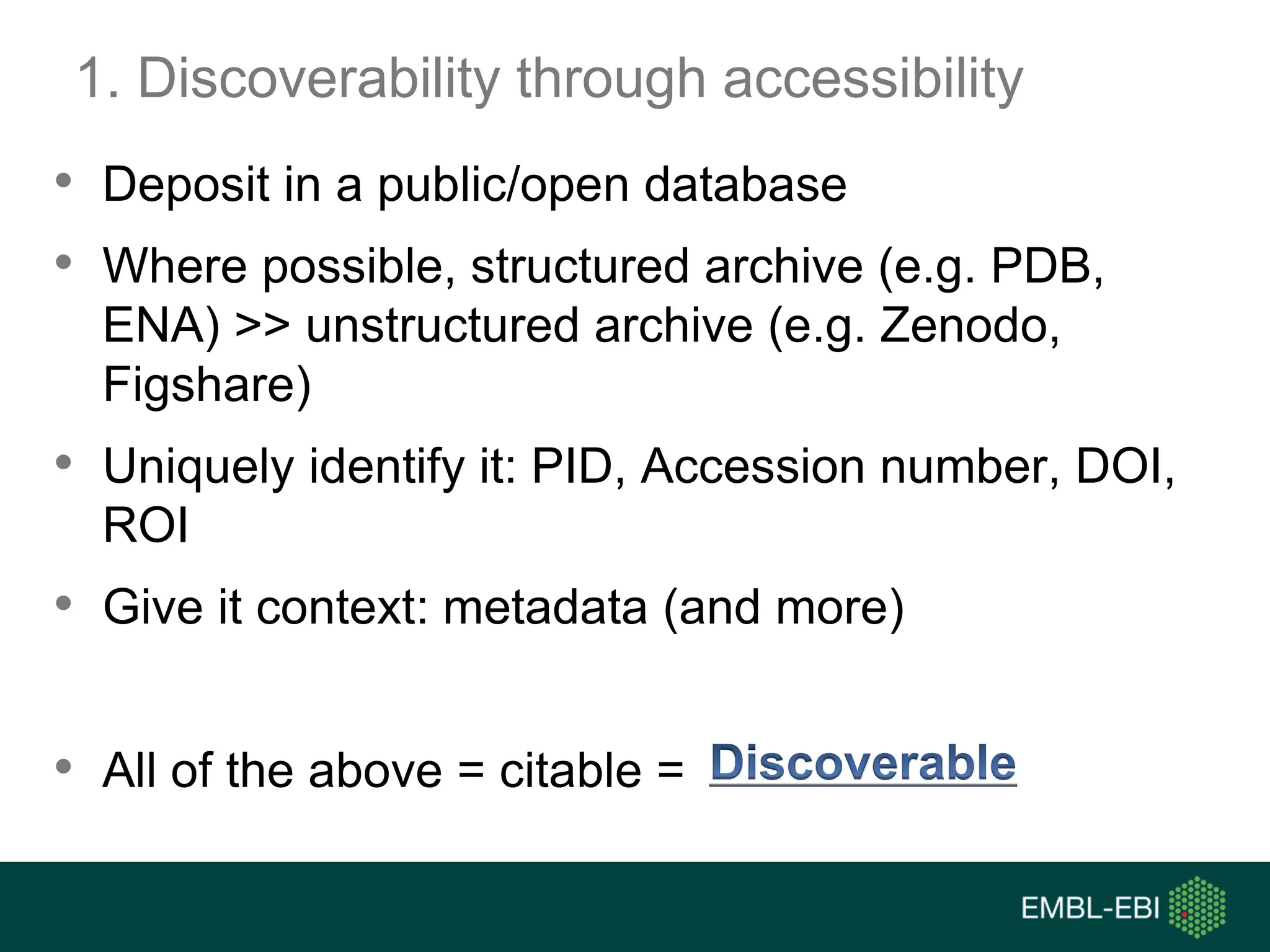 1. Discoverability through accessibility
• Deposit in a public/open database
• Where possible, structured archive (e.g. PDB,
ENA) >> unstructured archive (e.g. Zenodo,
Figshare)
• Uniquely identify it: PID, Accession number, DOI,
ROI
• Give it context: metadata (and more)
• All of the above = citable =
 