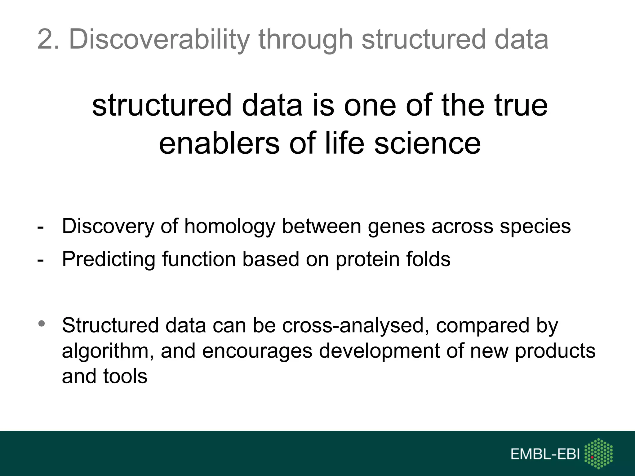 2. Discoverability through structured data
structured data is one of the true
enablers of life science
- Discovery of homology between genes across species
- Predicting function based on protein folds
• Structured data can be cross-analysed, compared by
algorithm, and encourages development of new products
and tools
 