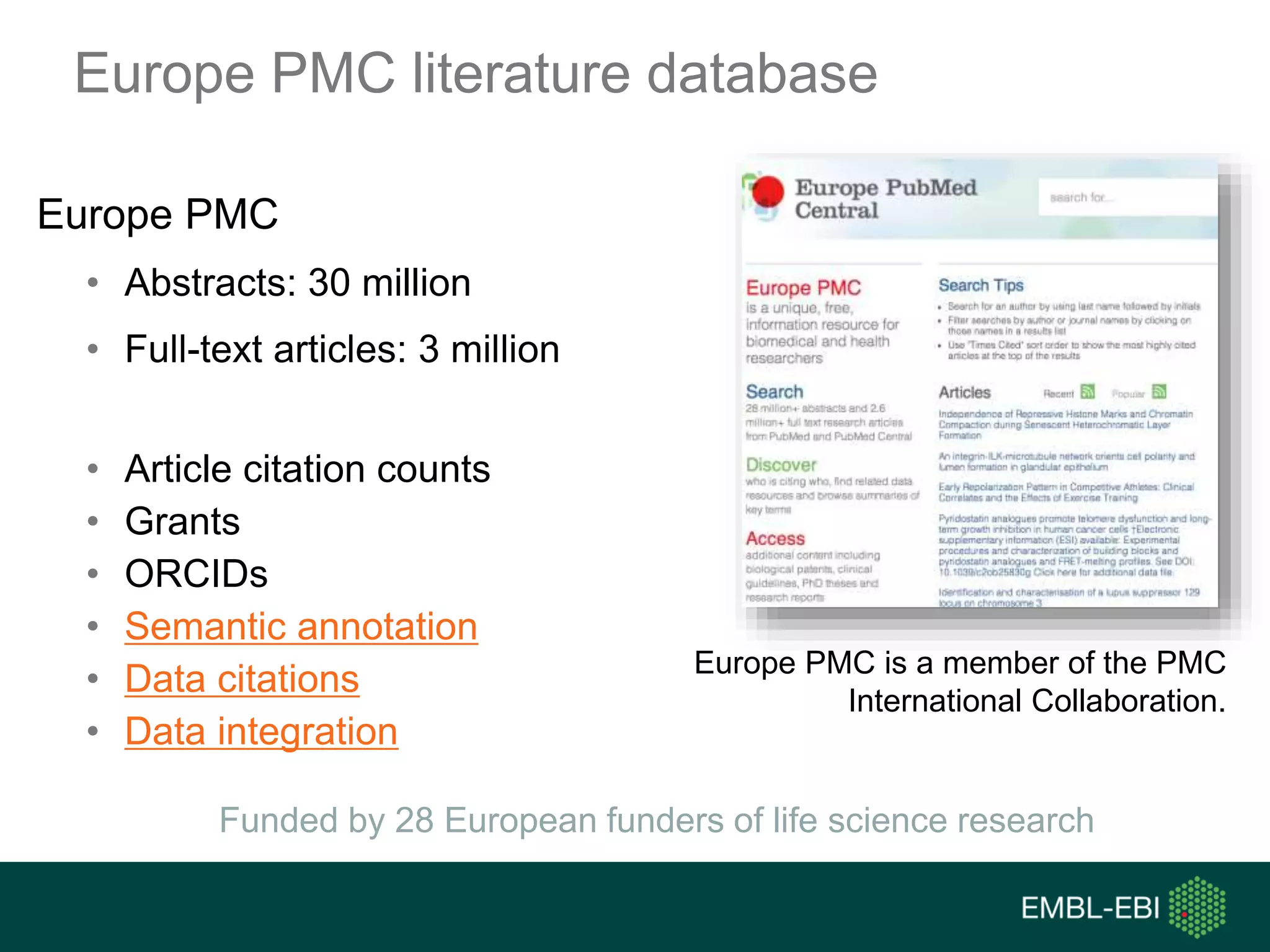 Europe PMC literature database
Europe PMC
• Abstracts: 30 million
• Full-text articles: 3 million
• Article citation counts
• Grants
• ORCIDs
• Semantic annotation
• Data citations
• Data integration
Europe PMC is a member of the PMC
International Collaboration.
Funded by 28 European funders of life science research
 