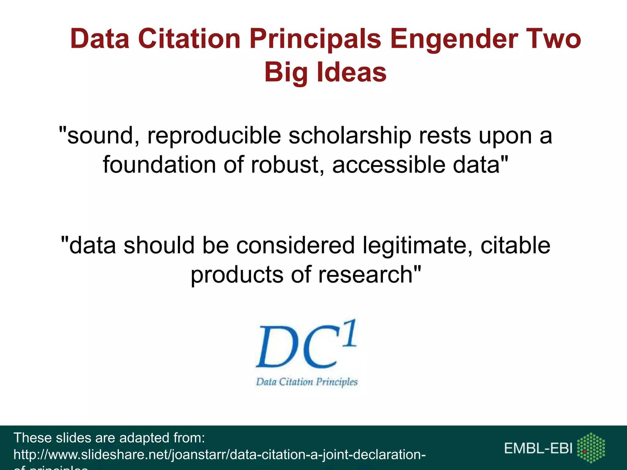 Data Citation Principals Engender Two
Big Ideas
"sound, reproducible scholarship rests upon a
foundation of robust, accessible data"
"data should be considered legitimate, citable
products of research"
These slides are adapted from:
http://www.slideshare.net/joanstarr/data-citation-a-joint-declaration-
 