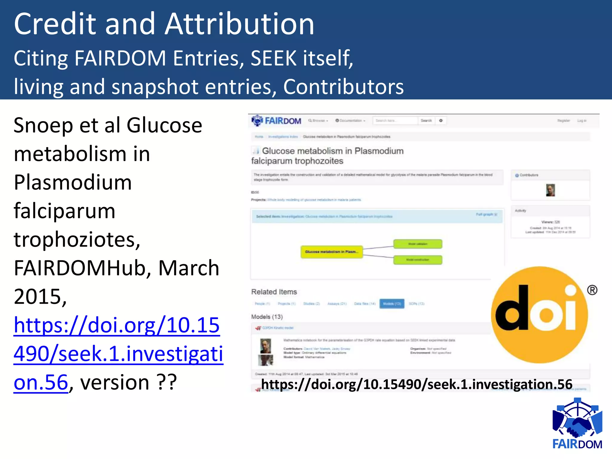 https://doi.org/10.15490/seek.1.investigation.56
Credit and Attribution
Citing FAIRDOM Entries, SEEK itself,
living and snapshot entries, Contributors
Snoep et al Glucose
metabolism in
Plasmodium
falciparum
trophoziotes,
FAIRDOMHub, March
2015,
https://doi.org/10.15
490/seek.1.investigati
on.56, version ??
 