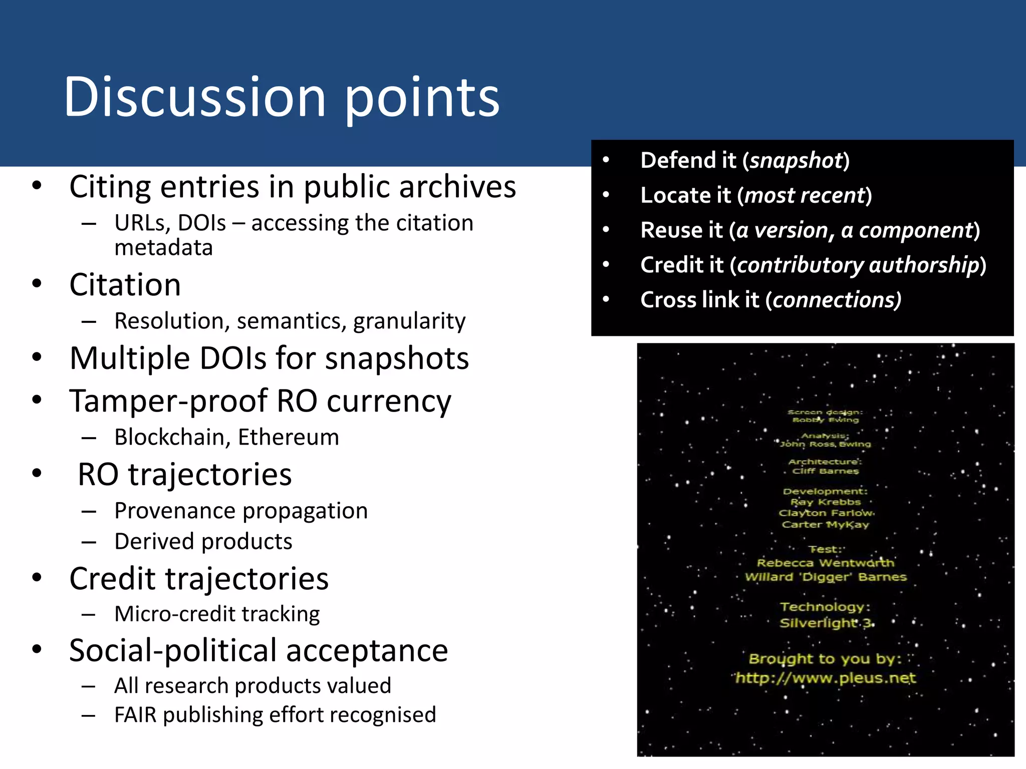Discussion points
• Citing entries in public archives
– URLs, DOIs – accessing the citation
metadata
• Citation
– Resolution, semantics, granularity
• Multiple DOIs for snapshots
• Tamper-proof RO currency
– Blockchain, Ethereum
• RO trajectories
– Provenance propagation
– Derived products
• Credit trajectories
– Micro-credit tracking
• Social-political acceptance
– All research products valued
– FAIR publishing effort recognised
• Defend it (snapshot)
• Locate it (most recent)
• Reuse it (a version, a component)
• Credit it (contributory authorship)
• Cross link it (connections)
 