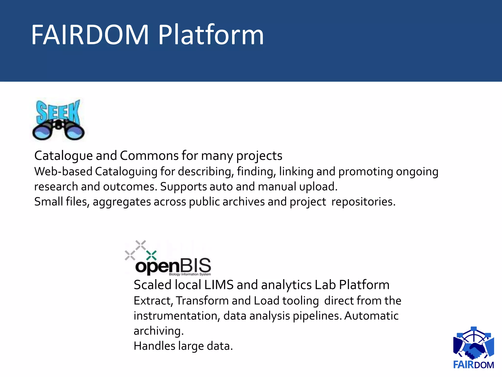 SEEK:
Catalogue and Commons for many projects
Web-based Cataloguing for describing, finding, linking and promoting ongoing
research and outcomes. Supports auto and manual upload.
Small files, aggregates across public archives and project repositories.
Scaled local LIMS and analytics Lab Platform
Extract,Transform and Load tooling direct from the
instrumentation, data analysis pipelines.Automatic
archiving.
Handles large data.
FAIRDOM Platform
 