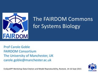 The FAIRDOM Commons
for Systems Biology
Prof Carole Goble
FAIRDOM Consortium
The University of Manchester, UK
carole.goble@manchester.ac.uk
EraSysAPP Workshop Data Citation and Model Reproducibility, Rostock, 14-16 Sept 2015
 