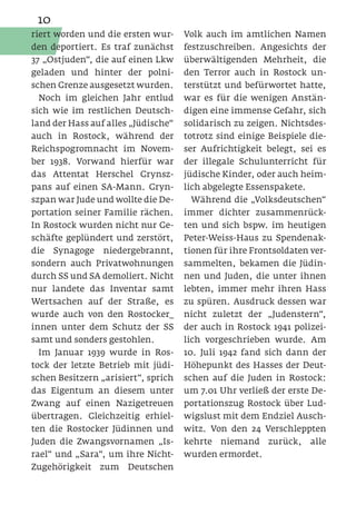 10
riert worden und die ersten wur-     Volk auch im amtlichen Namen
den deportiert. Es traf zunächst     festzuschreiben. Angesichts der
37 „Ostjuden“, die auf einen Lkw     überwältigenden Mehrheit, die
geladen und hinter der polni-        den Terror auch in Rostock un-
schen Grenze ausgesetzt wurden.      terstützt und befürwortet hatte,
  Noch im gleichen Jahr entlud       war es für die wenigen Anstän-
sich wie im restlichen Deutsch-      digen eine immense Gefahr, sich
land der Hass auf alles „Jüdische“   solidarisch zu zeigen. Nichtsdes-
auch in Rostock, während der         totrotz sind einige Beispiele die-
Reichspogromnacht im Novem-          ser Aufrichtigkeit belegt, sei es
ber 1938. Vorwand hierfür war        der illegale Schulunterricht für
das Attentat Herschel Grynsz-        jüdische Kinder, oder auch heim-
pans auf einen SA-Mann. Gryn-        lich abgelegte Essenspakete.
szpan war Jude und wollte die De-      Während die „Volksdeutschen“
portation seiner Familie rächen.     immer dichter zusammenrück-
In Rostock wurden nicht nur Ge-      ten und sich bspw. im heutigen
schäfte geplündert und zerstört,     Peter-Weiss-Haus zu Spendenak-
die Synagoge niedergebrannt,         tionen für ihre Frontsoldaten ver-
sondern auch Privatwohnungen         sammelten, bekamen die Jüdin-
durch SS und SA demoliert. Nicht     nen und Juden, die unter ihnen
nur landete das Inventar samt        lebten, immer mehr ihren Hass
Wertsachen auf der Straße, es        zu spüren. Ausdruck dessen war
wurde auch von den Rostocker_        nicht zuletzt der „Judenstern“,
innen unter dem Schutz der SS        der auch in Rostock 1941 polizei-
samt und sonders gestohlen.          lich vorgeschrieben wurde. Am
  Im Januar 1939 wurde in Ros-       10. Juli 1942 fand sich dann der
tock der letzte Betrieb mit jüdi-    Höhepunkt des Hasses der Deut-
schen Besitzern „arisiert“, sprich   schen auf die Juden in Rostock:
das Eigentum an diesem unter         um 7.01 Uhr verließ der erste De-
Zwang auf einen Nazigetreuen         portationszug Rostock über Lud-
übertragen. Gleichzeitig erhiel-     wigslust mit dem Endziel Ausch-
ten die Rostocker Jüdinnen und       witz. Von den 24 Verschleppten
Juden die Zwangsvornamen „Is-        kehrte niemand zurück,        alle
rael“ und „Sara“, um ihre Nicht-     wurden ermordet.
Zugehörigkeit zum Deutschen
 