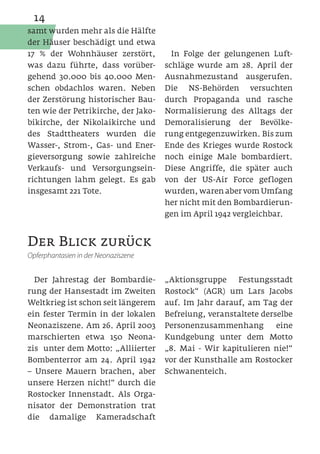 14
samt wurden mehr als die Hälfte
der Häuser beschädigt und etwa
17 % der Wohnhäuser zerstört,          In Folge der gelungenen Luft-
was dazu führte, dass vorüber-        schläge wurde am 28. April der
gehend 30.000 bis 40.000 Men-         Ausnahmezustand ausgerufen.
schen obdachlos waren. Neben          Die NS-Behörden versuchten
der Zerstörung historischer Bau-      durch Propaganda und rasche
ten wie der Petrikirche, der Jako-    Normalisierung des Alltags der
bikirche, der Nikolaikirche und       Demoralisierung der Bevölke-
des Stadttheaters wurden die          rung entgegenzuwirken. Bis zum
Wasser-, Strom-, Gas- und Ener-       Ende des Krieges wurde Rostock
gieversorgung sowie zahlreiche        noch einige Male bombardiert.
Verkaufs- und Versorgungsein-         Diese Angriffe, die später auch
richtungen lahm gelegt. Es gab        von der US-Air Force geflogen
insgesamt 221 Tote.                   wurden, waren aber vom Umfang
                                      her nicht mit den Bombardierun-
                                      gen im April 1942 vergleichbar.


Der Blick zurück
Opferphantasien in der Neonaziszene


  Der Jahrestag der Bombardie-        „Aktionsgruppe    Festungsstadt
rung der Hansestadt im Zweiten        Rostock“ (AGR) um Lars Jacobs
Weltkrieg ist schon seit längerem     auf. Im Jahr darauf, am Tag der
ein fester Termin in der lokalen      Befreiung, veranstaltete derselbe
Neonaziszene. Am 26. April 2003       Personenzusammenhang         eine
marschierten etwa 150 Neona-          Kundgebung unter dem Motto
zis unter dem Motto: „Alliierter      „8. Mai - Wir kapitulieren nie!“
Bombenterror am 24. April 1942        vor der Kunsthalle am Rostocker
– Unsere Mauern brachen, aber         Schwanenteich.
unsere Herzen nicht!“ durch die
Rostocker Innenstadt. Als Orga-
nisator der Demonstration trat
die damalige Kameradschaft
 