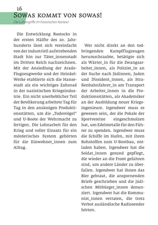 16
Sowas kommt von sowas!
Die Luftangriffe im historischen Kontext


  Die Entwicklung Rostocks in
der ersten Hälfte des 20. Jahr-
hunderts lässt sich vereinfacht              Wer nicht direkt an den tod-
von der industriell aufstrebenden          bringenden    Kampfflugzeugen
Stadt hin zur Täter_innenstadt             herumschraubte, betätigte sich
im Dritten Reich nachzeichnen.             als Wärter_in für die Zwangsar-
Mit der Ansiedlung der Arado-              beiter_innen, als Polizist_in an
Flugzeugwerke und der Heinkel-             der Suche nach Jüdinnen, Juden
Werke etablierte sich die Hanse-           und Dissident_innen, als Stra-
stadt als ein wichtiges Zahnrad            ßenbahnfahrer_in am Transport
in der nazistischen Kriegsindus-           der Arbeiter_innen in die Pro-
trie. Ein nicht unerheblicher Teil         duktionsstätten, als Akademiker
der Bevölkerung arbeitete Tag für          an der Ausbildung neuer Kriegs-
Tag in den ansässigen Produkti-            ingenieure. Irgendwer muss es
onsstätten, um die „Todesvögel“            gewesen sein, der die Pokale der
und U-Boote der Wehrmacht zu               Sportvereine    eingeschmolzen
fertigen. Die Lohnarbeit für den           hat, um Edelmetalle für den Füh-
Krieg und voller Einsatz für ein           rer zu spenden. Irgendwer muss
mörderisches System gehörten               die Schiffe im Hafen, mit ihren
für die Einwohner_innen zum                Rohstoffen zum U-Bootbau, ent-
Alltag.                                    laden haben. Irgendwer hat die
                                           Soldat_innen gesund gepflegt,
                                           die wieder an die Front gefahren
                                           sind, um andere Länder zu über-
                                           fallen. Irgendwer hat ihnen das
                                           Bier gebraut, die anspornenden
                                           Briefe geschrieben und die jüdi-
                                           schen Mitbürger_innen denun-
                                           ziert. Irgendwer hat die Kommu-
                                           nist_innen verraten, die trotz
                                           Verbot ausländische Radiosender
                                           hörten.
 