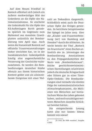 19
  Auf dem Neuen Friedhof in
Rostock offenbart sich jedoch ein
äußerst merkwürdiges Bild des
Gedenkens an die Opfer des Na-      zahl an Todesofern dargestellt.
tionalsozialismus. So erscheint     Schließlich seien auch die Deut-
die Gedenktafel für die Opfer des   schen Opfer des Krieges gewor-
KZ-Außenlagers Barth gerade-        den. So berichtete beispielsweise
zu spärlich im Gegensatz zum        Der Spiegel im Jahre 2003 über
Mahnmal aus massiven Granit-        die „Kinder- und Frauenverbren-
platten anlässlich der Bombar-      nung [sic!] von Hamburg und
dierung vom April 1942. Auch        Dresden“4 durch die Alliierten. So
wenn die Hansestadt Rostock auf     weckt bereits der Titel „Rostock
offizielle Trauerveranstaltungen    im Feuersturm“ eines Buches an-
bisher verzichtet hat, ist in der   lässlich des 70. Jahrestages des
bundesdeutschen Gedenkpolitik       Bombardierung        Assoziationen
häufig eine augenscheinliche        zu den Propagandamythen der
Verzerrung der Geschichte wahr-     Nazis vom „Bombenholocaust“.
zunehmen. So werden die Bom-        Solche     geschichtsrevisionisti-
bardierungen deutscher Städte       schen Darstellungen relativieren
oftmals aus ihrem historischen      jedoch die deutsche Kriegsschuld
Kontext gelöst und als alleinste-   oder führen gar zu einer Täter-
hende Ereignisse mit einer Viel-    Opfer-Umkehr. Die Bombardie-
                                    rungen sind vielmehr die direkte
                                    Folge der nationalsozialistischen
                                    Allmachtsphantasien, die Milli-
                                    onen von Menschen auf bestia-
                                    lischste Weise das Leben gekostet
                                    haben, und noch unzähligen wei-
                                    teren Menschen dasselbe Schick-
                                    sal bereitet hätten.
                                      Die    entsprechende     Losung
                                    kann also nur lauten: Sowas
                                    kommt von sowas!

                                    4	       „So muss die Hölle aussehen“, Ausgabe
                                    3/2003
 