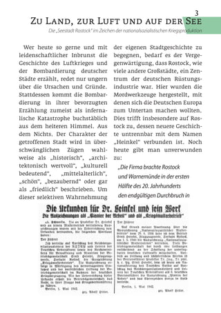 3
    Zu Land, zur Luft und auf der See
           Die „Seestadt Rostock“ im Zeichen der nationalsozialistischen Kriegsproduktion


  Wer heute so gerne und mit                der eigenen Stadtgeschichte zu
leidenschaftlicher Inbrunst die             begegnen, bedarf es der Verge-
Geschichte des Luftkrieges und              genwärtigung, dass Rostock, wie
der Bombardierung deutscher                 viele andere Großstädte, ein Zen-
Städte erzählt, redet nur ungern            trum der deutschen Rüstungs-
über die Ursachen und Gründe.               industrie war. Hier wurden die
Stattdessen kommt die Bombar-               Mordwerkzeuge hergestellt, mit
dierung in ihrer bevorzugten                denen sich die Deutschen Europa
Erzählung zumeist als inferna-              zum Untertan machen wollten.
lische Katastrophe buchstäblich             Dies trifft insbesondere auf Ros-
aus dem heiteren Himmel. Aus                tock zu, dessen neuere Geschich-
dem Nichts. Der Charakter der               te untrennbar mit dem Namen
getroffenen Stadt wird in über-             „Heinkel“ verbunden ist. Noch
schwänglichen Zügen wahl-                   heute gibt man unverwunden
weise als „historisch“, „archi-             zu:
tektonisch wertvoll“, „kulturell              „Die Firma brachte Rostock
bedeutend“,     „mittelalterlich“,
                                              und Warnemünde in der ersten
„schön“, „bezaubernd“ oder gar
                                              Hälfte des 20. Jahrhunderts
als „friedlich“ beschrieben. Um
dieser selektiven Wahrnehmung                 den endgültigen Durchbruch in
 