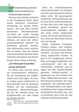 4
  Sachen Industrialisierung. Rostock                    Doch bei architektonischen
  wurde moderne Großstadt und                         Unverschämtheiten im Einheits-
                                                      look des roten Backsteins blieb es
  Hochtechnologie-Standort.“ 1
                                                      leider nicht. Die gesamtgesell-
  Und nur hierzulande verstehen
                                                      schaftliche Gleichschaltung war
es die Protagonist_innen dieser
                                                      bei den Nazis systemimmanent,
neuen deutschen Geschichts-
                                                      so dass über kurz oder lang das
schreibung als keinen Wider-
                                                      ganze Stadtleben, gemäß der
spruch, sich mit dem Charme
                                                      staatstragenden Ideologie, auf
stotternder    Heimatkundeleh-
                                                      den einen Zweck ausgerichtet
rer_innen der vielen Vorzüge
                                                      wurde, der für die Nationalsozia-
und modernen Lebensaspekte zu
                                                      list_innen der Sinn allen Daseins
rühmen, die durch den „Wehr-
                                                      war: der Kampf.
wirtschaftsführer Heinkel“ ins
                                                        Selbst sämtliche Freizeitak-
Stadtleben gebracht wurden,
                                                      tivitäten sollten, mal indirekt,
aber gleichzeitig nicht wahrha-
                                                      aber manchmal auch ganz offen-
ben zu wollen, dass der Aufbau
                                                      sichtlich, auf diese eine Bestim-
einer durchmilitarisierten Mord-
                                                      mung ausgerichtet werden. So
industrie auch genau das hervor-
                                                      gab es im neugebauten Hansa-
bringt: Mord, Elend und Krieg.                        Kino vorrangig Kriegsfilme und
  „Zur Hebung der Gesundheit                          „Lehrmaterial“ über den ver-
  und der Wehrkraft“                                  meintlichen „Erbfeind“ und im
  So rühmt man sich bis heute                         eigens von den Heinkel-Werken
der vermeintlichen Wohltaten,                         gebauten „Heinkel-Stadion“ ir-
die die Ansiedlung der Großbe-                        gendwann nur noch Duelle zwi-
triebe nach sich zogen. Bis heu-                      schen Militärsportvereinen und
te zeugen ganze Stadtviertel in                       Betriebsmannschaften der Flug-
Warnemünde und im Rostocker                           zeugwerke. Der damalige Rosto-
Westen von den nationalsozi-                          cker Polizeipräsident und Sport-
alistischen   Mustersiedlungen,                       kreisführer Hans-Eugen Sommer
die für die Arbeiter_innen der                        beschrieb für den Sport das, was
Kriegsbetriebe aus dem Boden                          in ähnlicher Form auch für alle
gestampft wurden.                                     anderen Lebensbereiche galt:
  1	       Zitiert nach der „Ernst-Heinkel-Gedenk-
website“ - siehe: http://www.gedenkseiten.de/ernst-
heinkel/
 