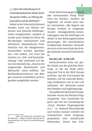 5
  „[...] denn die Leibesübung ist im
  nationalsozialistischen Staate Sache                      Diese Entwicklung geriet durch
                                                          den einsetzenden Krieg nicht
  des ganzen Volkes, zur Hebung der
                                                          etwa ins Stocken, sondern im
  Gesundheit und der Wehrkraft.“2                         Gegenteil, sie wurde noch wei-
  Selbst in der Universität Rostock                       ter intensiviert. Mit Beginn des
wurden nicht nur Bücher ver-                              Krieges wurden in steigender
brannt und jüdische Mitbürger_                            Anzahl Zwangsarbeiter_innen,
innen rausgeworfen, sondern es                            Gefangene und KZ-Häftlinge zur
wurde auch fleißig im Sinne der                           Arbeit in den Rüstungsbetrieben
NS-Ideologie rationalisiert und                           gezwungen. Die verschiedenen
reformiert. Nonkonforme Fach-                             Großbetriebe Rostocks beschaff-
bereiche wie die Religionswis-                            ten sich so bis zum Ende des Krie-
senschaften wurden geschlos-                              ges mehrere tausend Arbeitskräf-
sen, und andere, wie etwa das                             te.
Institut zur „Erb- und Rassenfor-
                                                           Aus der Luft - In die Luft
schung“ oder (abermals auf Bit-
                                                            Ironischerweise kam das gro-
ten von Heinkel) das „Institut für
                                                          ße Unheil aus der gleichen Rich-
angewandte Mathematik und
                                                          tung, in der die Stadt jahre-
Mechanik“ extra eröffnet. Die
                                                          lang den Tod in die Welt hinaus
Bombenkonstrukteure von Mor-
                                                          schickte. Aus der Luft kamen die
gen mussten schließlich auch ir-
                                                          Bomben, die die nahende Befrei-
gendwo ausgebildet werden.
                                                          ung einläuteten und in die Luft
                                                          schickten die Rostocker_innen
                                                          ihre Bomber und Jagdflugzeuge.
                                                            Der größte der Rostocker Kriegs-
                                                          betriebe waren die Heinkel-Flug-
                                                          zeugwerke. Ihre Geschichte be-
                                                          gann 1922 mit der Gründung der
                                                          „Ernst Heinkel Flugzeugwerke
                                                          A.G.“ in Rostock-Warnemünde
                                                          und bereits damals enthielt die
2	          Siehe: „Zur Hebung der Gesundheit und         vermeintlich zivile Flugzeug-
der Wehrkraft. - Fußball in Rostock während des Na-       produktion eine militärische
tionalsozialismus“ auf: http://ruh.soziale-bildung.org/
node/20                                                   Dimension. Durch den Frie-
 