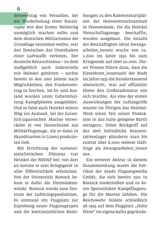 6
densvertrag von Versailles, der    hungen zu den Raketenstartplät-
die Wiederholung einer Katast-     zen der Heeresversuchsanstalt
rophe wie den Ersten Weltkrieg     in Peenemünde, für die Heinkel
unmöglich machen sollte und        Versuchsflugzeuge     beschaffte,
dem deutschen Militarismus die     wurden ausgebaut. Die Anzahl
Grundlage entziehen wollte, war    der Beschäftigten (ohne Zwangs-
den Deutschen das Unterhalten      arbeiter_innen) wuchs von ca.
einer Luftwaffe verboten. Der      1.000 im Jahre 1932 bis zum
deutsche Revanchismus – zu dem     Kriegsende auf über 10.000. Die-
maßgeblich auch Industrielle       ser Prozess führte dazu, dass die
wie Heinkel gehörten – suchte      Einwohner_innenzahl der Stadt
bereits in den 20er Jahren nach    im Jahre 1935 die hunderttausend
Möglichkeiten, den Friedensver-    überschritt, was auf offizieller
trag zu brechen. Im In- und Aus-   Ebene den Großstadtstatus mit
land wurden unter Geheimhal-       sich brachte. Als eine der ersten
tung Kampfpiloten ausgebildet.     Auswirkungen der Luftangriffe
Und so fand auch Heinkel seinen    musste im Übrigen das Heinkel-
Weg ins Ausland, bei der kaiser-   Werk einen Teil seiner Produk-
lich-japanischen Marine entwi-     tion in das nahe gelegene Barth
ckelte er von Deutschland aus      verlagern. Unter Rückgriff auf
Militärflugzeuge, die er dann in   das dort befindliche Konzent-
Skandinavien in Lizenz produzie-   rationslager plünderte man bis
ren ließ.                          zuletzt über 6.000 weitere Häft-
  Mit Errichtung der national-     linge als Zwangsarbeiter_innen
sozialistischen Diktatur trat      aus.
Heinkel der NSDAP bei; von dort      Ein weiterer Akteur in diesem
an konnte er sein Kriegsgerät in   Zusammenhang waren die Fab-
aller Öffentlichkeit erforschen.   riken der Arado Flugzeugwerke
Von der Universität Rostock be-    GmbH, die sich bereits 1921 in
kam er dafür die Ehrendoktor-      Rostock niederließen und zu de-
würde. Rostock wurde zum Zen-      ren Spezialitäten Kampfflugzeu-
trum der Luftkriegsproduktion.     ge für die Marine zählten. Die
Es entstand ein Flugplatz zur      Reichswehr bildete schließlich
Erprobung neuer Flugzeugtypen      ab 1925 auf dem Flugplatz „Hohe
und die kontinuierlichen Bezie-    Düne“ im eigens dafür gegründe-
 