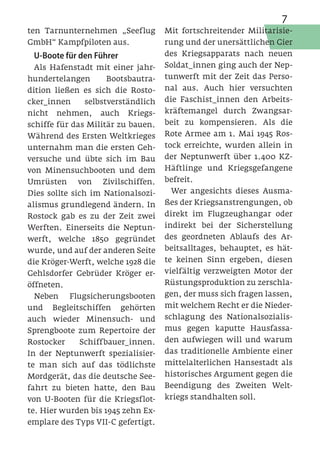 7
ten Tarnunternehmen „Seeflug         Mit fortschreitender Militarisie-
GmbH“ Kampfpiloten aus.              rung und der unersättlichen Gier
 U-Boote für den Führer              des Kriegsapparats nach neuen
  Als Hafenstadt mit einer jahr-     Soldat_innen ging auch der Nep-
hundertelangen        Bootsbautra-   tunwerft mit der Zeit das Perso-
dition ließen es sich die Rosto-     nal aus. Auch hier versuchten
cker_innen      selbstverständlich   die Faschist_innen den Arbeits-
nicht nehmen, auch Kriegs-           kräftemangel durch Zwangsar-
schiffe für das Militär zu bauen.    beit zu kompensieren. Als die
Während des Ersten Weltkrieges       Rote Armee am 1. Mai 1945 Ros-
unternahm man die ersten Geh-        tock erreichte, wurden allein in
versuche und übte sich im Bau        der Neptunwerft über 1.400 KZ-
von Minensuchbooten und dem          Häftlinge und Kriegsgefangene
Umrüsten von Zivilschiffen.          befreit.
Dies sollte sich im Nationalsozi-      Wer angesichts dieses Ausma-
alismus grundlegend ändern. In       ßes der Kriegsanstrengungen, ob
Rostock gab es zu der Zeit zwei      direkt im Flugzeughangar oder
Werften. Einerseits die Neptun-      indirekt bei der Sicherstellung
werft, welche 1850 gegründet         des geordneten Ablaufs des Ar-
wurde, und auf der anderen Seite     beitsalltages, behauptet, es hät-
die Kröger-Werft, welche 1928 die    te keinen Sinn ergeben, diesen
Gehlsdorfer Gebrüder Kröger er-      vielfältig verzweigten Motor der
öffneten.                            Rüstungsproduktion zu zerschla-
  Neben Flugsicherungsbooten         gen, der muss sich fragen lassen,
und Begleitschiffen gehörten         mit welchem Recht er die Nieder-
auch wieder Minensuch- und           schlagung des Nationalsozialis-
Sprengboote zum Repertoire der       mus gegen kaputte Hausfassa-
Rostocker    Schiffbauer_innen.      den aufwiegen will und warum
In der Neptunwerft spezialisier-     das traditionelle Ambiente einer
te man sich auf das tödlichste       mittelalterlichen Hansestadt als
Mordgerät, das die deutsche See-     historisches Argument gegen die
fahrt zu bieten hatte, den Bau       Beendigung des Zweiten Welt-
von U-Booten für die Kriegsflot-     kriegs standhalten soll.
te. Hier wurden bis 1945 zehn Ex-
emplare des Typs VII-C gefertigt.
 
