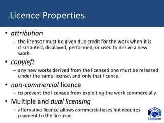 Licence Properties
• attribution
– the licensor must be given due credit for the work when it is
distributed, displayed, p...