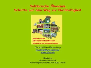 Solidarische Ökonomie
Schritte auf dem Weg zur Nachhaltigkeit




              Clarita Müller-Plantenberg
               muellerp@uni-kassel.de
                     www.vfsoe.de

                        Workshop
                   Universität Rostock
         Nachhaltigkeitswoche 5.Juni 2012 18 Uhr
 