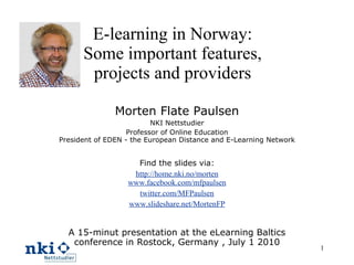 E-learning in Norway: Some important features, projects and providers Morten Flate Paulsen NKI Nettstudier Professor of Online Education President of EDEN - the European Distance and E-Learning Network Find the slides via: http://home.nki.no/morten www.facebook.com/mfpaulsen twitter.com/MFPaulsen www.slideshare.net/MortenFP A 15-minut presentation at the eLearning Baltics conference in Rostock, Germany , July 1 2010 