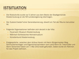 ISTSITUATION
 Die Rostockvilla wurde vor 5 Jahren aus dem Besitz der Stadtgemeinde
Klosterneuburg an die NÖ Landesregierung übertragen.
 Der Zustand bedarf einer Generalsanierung, obwohl ein Teil der Räume benutzbar
ist.
 Folgende Organisationen befinden sich derzeit in der Villa:
 Feuerwehr Museum Klosterneuburg
 Mährisch Schlesisches Heimatmuseum
 Künstlerbund Klosterneuburg.
 Erstgespräche zwischen dem Artibus Verein mit Herrn Bürgermeister Mag.
Schmuckenschlager und Eigentümervertretern vom Land Herrn Dr. Tretzmüller und
Herrn Scharwitzl haben am 7. Mai 2013 statt gefunden. Dabei wurde ein Rahmen
für das Projekt definiert.
 